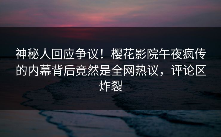 神秘人回应争议！樱花影院午夜疯传的内幕背后竟然是全网热议，评论区炸裂