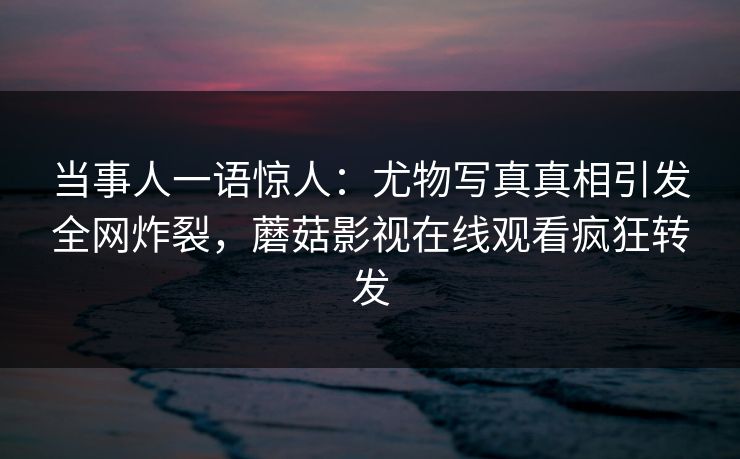 当事人一语惊人：尤物写真真相引发全网炸裂，蘑菇影视在线观看疯狂转发