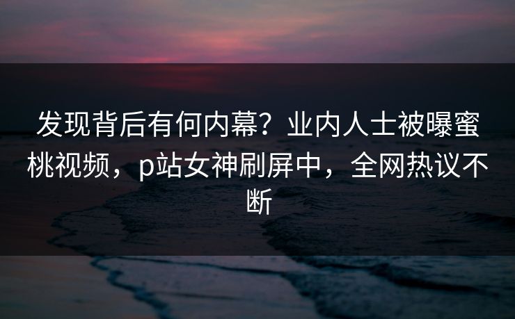 发现背后有何内幕？业内人士被曝蜜桃视频，p站女神刷屏中，全网热议不断