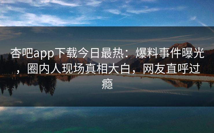 杏吧app下载今日最热:爆料事件曝光,圈内人现场真相大白,网友直呼过瘾 杏吧app下载今日最热:爆料事件曝光,圈内人现场真相大白,网友直呼过瘾