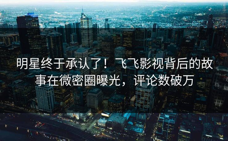 明星终于承认了！飞飞影视背后的故事在微密圈曝光，评论数破万