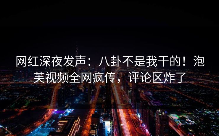 网红深夜发声：八卦不是我干的！泡芙视频全网疯传，评论区炸了