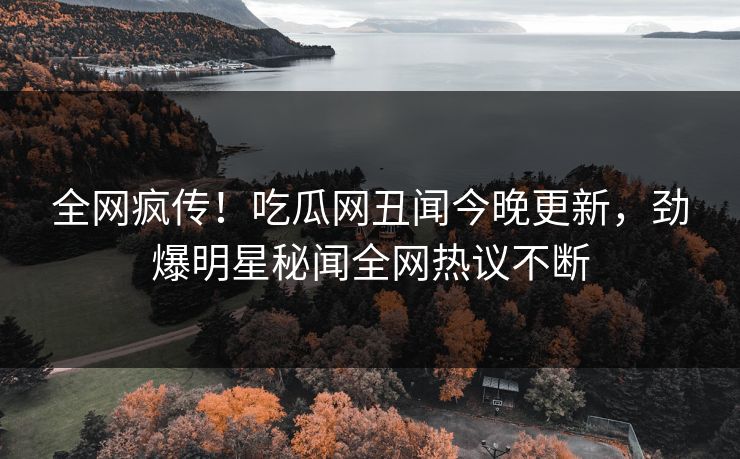 全网疯传！吃瓜网丑闻今晚更新，劲爆明星秘闻全网热议不断
