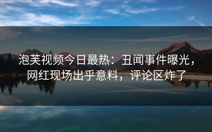 泡芙视频今日最热：丑闻事件曝光，网红现场出乎意料，评论区炸了