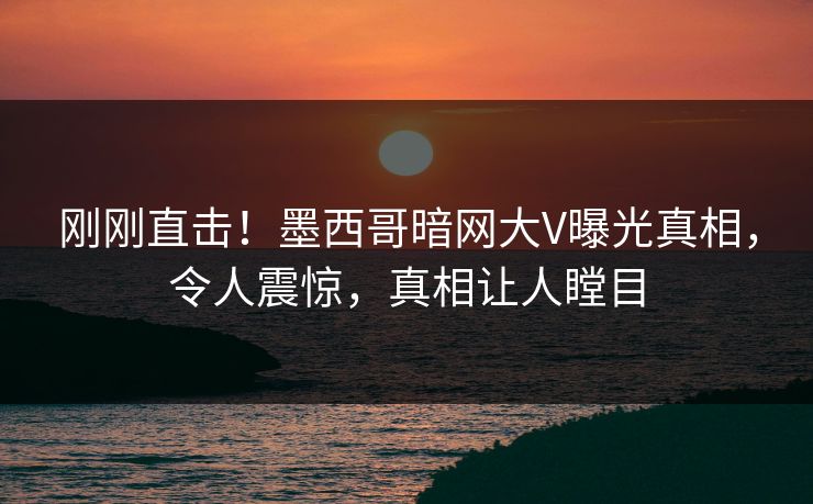 刚刚直击！墨西哥暗网大V曝光真相，令人震惊，真相让人瞠目