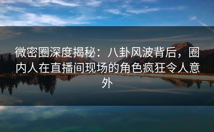 微密圈深度揭秘：八卦风波背后，圈内人在直播间现场的角色疯狂令人意外