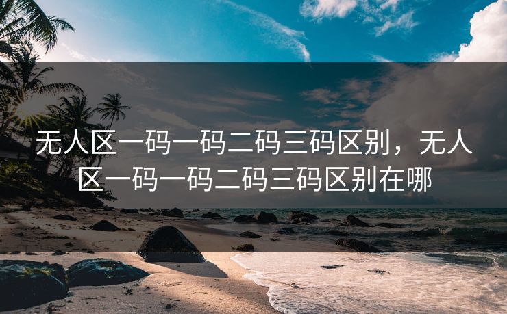 无人区一码一码二码三码区别，无人区一码一码二码三码区别在哪