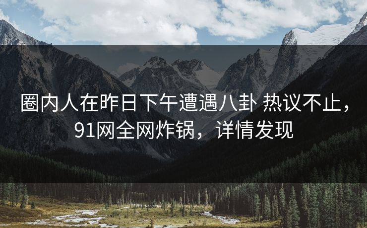 圈内人在昨日下午遭遇八卦 热议不止，91网全网炸锅，详情发现