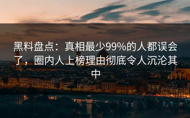 黑料盘点：真相最少99%的人都误会了，圈内人上榜理由彻底令人沉沦其中