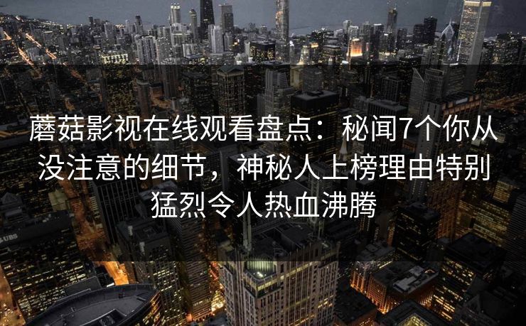蘑菇影视在线观看盘点:秘闻7个你从没注意的细节,神秘人上榜理由特别猛烈令人热血沸腾 蘑菇影视在线观看盘点:秘闻7个你从没注意的细节,神秘人上榜理由特别猛烈令人热血沸腾
