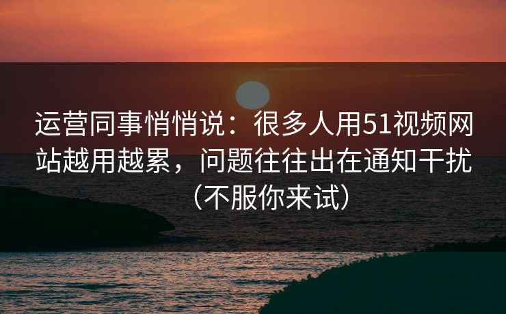 运营同事悄悄说：很多人用51视频网站越用越累，问题往往出在通知干扰（不服你来试）