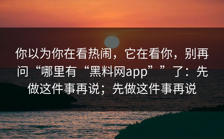 你以为你在看热闹，它在看你，别再问“哪里有“黑料网app””了：先做这件事再说；先做这件事再说
