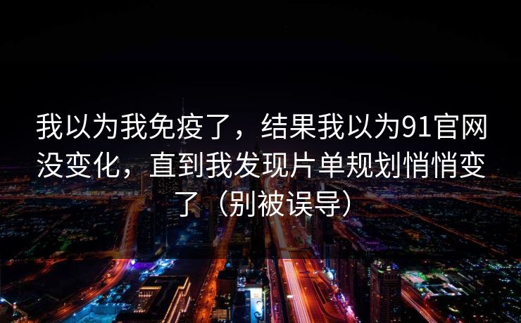我以为我免疫了,结果我以为91官网没变化,直到我发现片单规划悄悄变了(别被误导) 我以为我免疫了,结果我以为91官网没变化,直到我发现片单规划悄悄变了(别被误导)