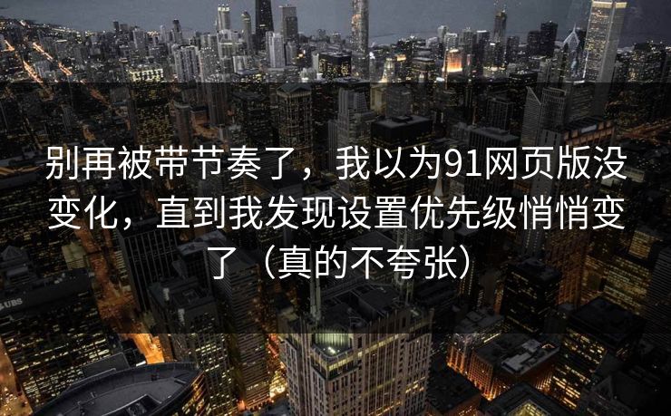 别再被带节奏了，我以为91网页版没变化，直到我发现设置优先级悄悄变了（真的不夸张）