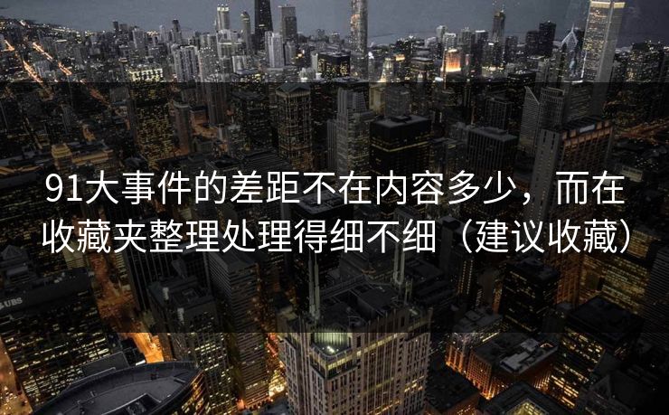 91大事件的差距不在内容多少,而在收藏夹整理处理得细不细(建议收藏) 91大事件的差距不在内容多少,而在收藏夹整理处理得细不细(建议收藏)