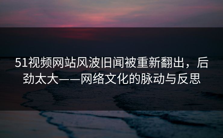 51视频网站风波旧闻被重新翻出,后劲太大——网络文化的脉动与反思 51视频网站风波旧闻被重新翻出,后劲太大——网络文化的脉动与反思